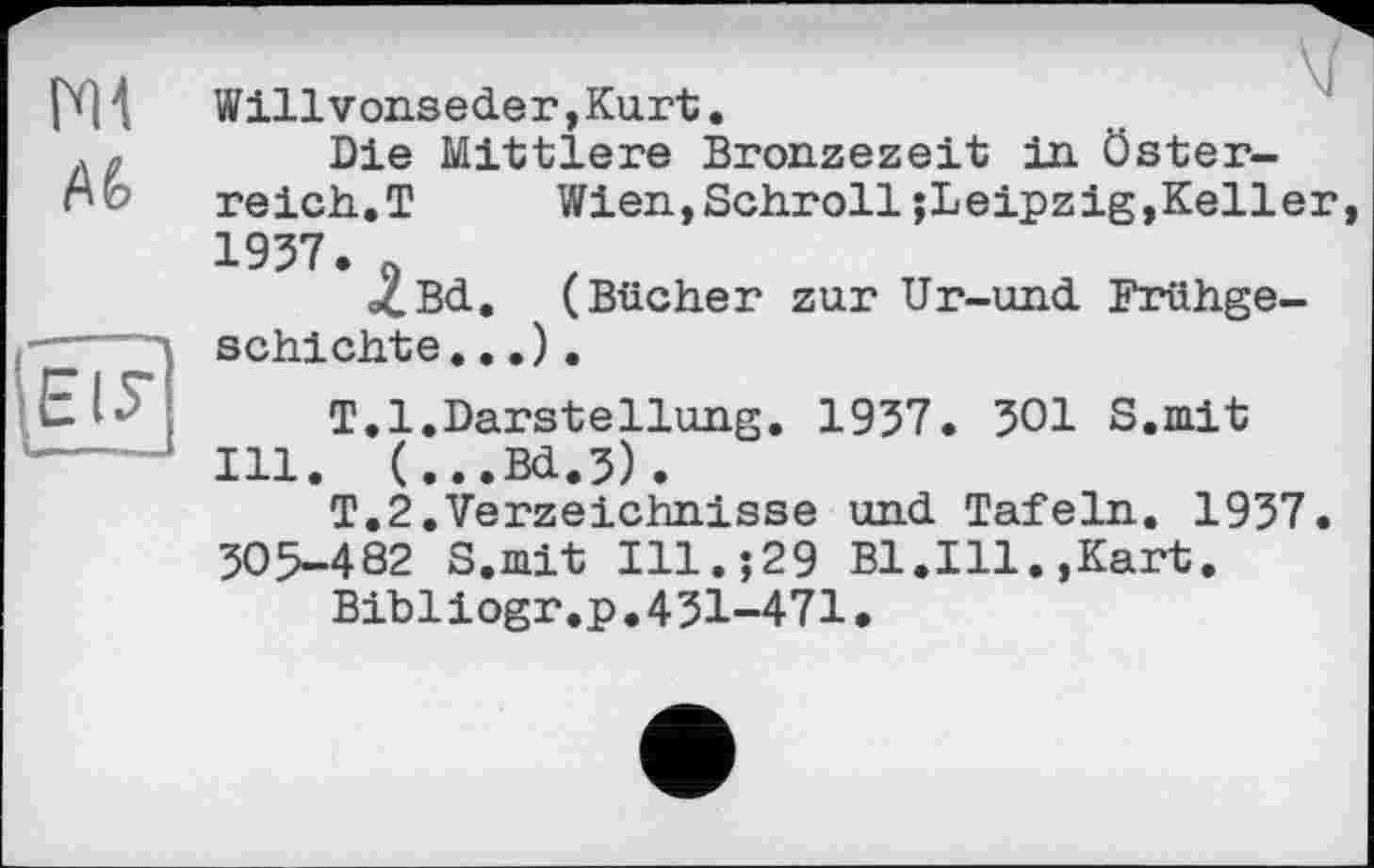 ﻿Ml
Willvonseder,Kurt.
Die Mittlere Bronzezeit in Österreich.T Wien,Schroll;Leipzig,Keller, 1957. 9
oCBd. (Bücher zur Ur-und Frühgeschichte. ..).
T.1.Darstellung. 1957. 501 S.mit Ill. (...Bd.5).
T.2.Verzeichnisse und Tafeln. 1957. 505-482 S.mit Ill.;29 Bl.Ill.,Kart.
Bibliogr.p.451-471.